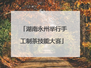 湖南永州举行手工制茶技能大赛