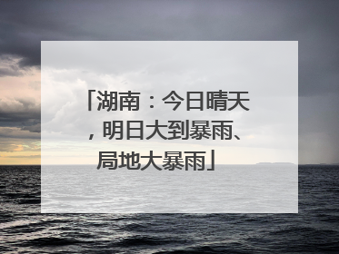 湖南：今日晴天，明日大到暴雨、局地大暴雨