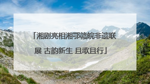 湘剧亮相湘鄂赣皖非遗联展 古韵新生 且歌且行