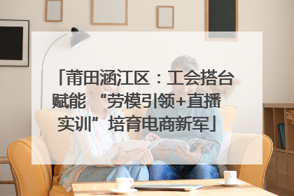 莆田涵江区：工会搭台赋能 “劳模引领+直播实训”培育电商新军