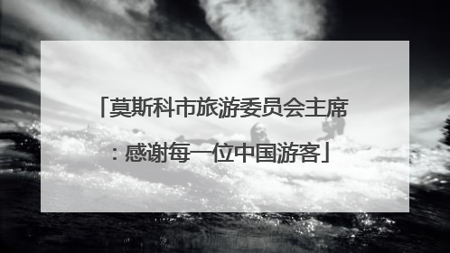 莫斯科市旅游委员会主席：感谢每一位中国游客