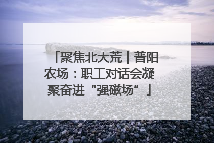 聚焦北大荒｜普阳农场：职工对话会凝聚奋进“强磁场”