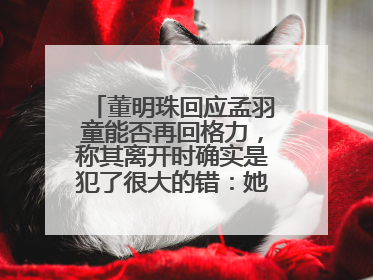 董明珠回应孟羽童能否再回格力，称其离开时确实是犯了很大的错：她对我来说是孩子