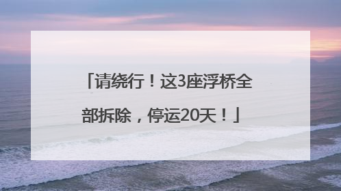 请绕行！这3座浮桥全部拆除，停运20天！