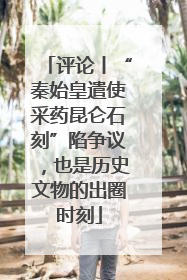 评论丨“秦始皇遣使采药昆仑石刻”陷争议，也是历史文物的出圈时刻