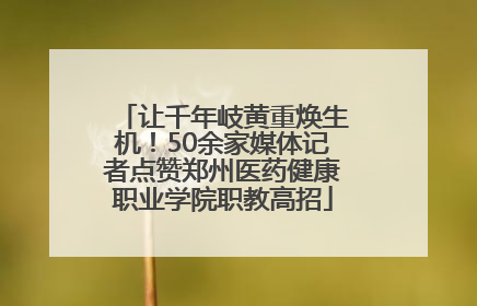 让千年岐黄重焕生机！50余家媒体记者点赞郑州医药健康职业学院职教高招