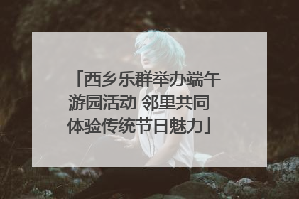西乡乐群举办端午游园活动 邻里共同体验传统节日魅力