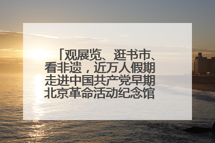 观展览、逛书市、看非遗，近万人假期走进中国共产党早期北京革命活动纪念馆解锁参观新体验