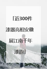 近300件漆器亮相安徽 展江南千年漆韵
