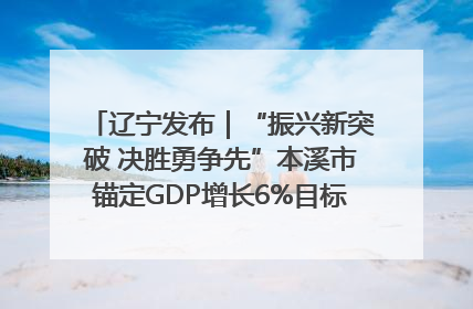 辽宁发布｜“振兴新突破 决胜勇争先”本溪市锚定GDP增长6%目标推进十项重点工作