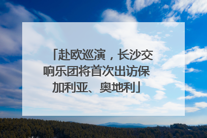 赴欧巡演，长沙交响乐团将首次出访保加利亚、奥地利