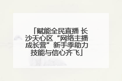 赋能全民直播 长沙天心区“网络主播成长营”新手季助力技能与信心齐飞