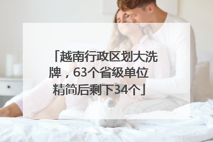 越南行政区划大洗牌，63个省级单位精简后剩下34个
