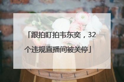 跟拍盯拍韦东奕，32个违规直播间被关停