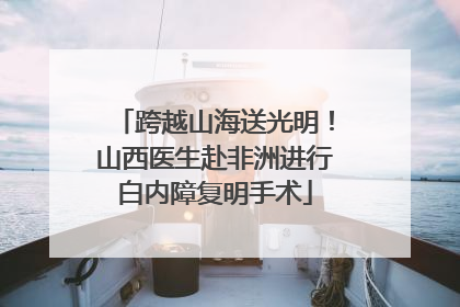 跨越山海送光明！山西医生赴非洲进行白内障复明手术