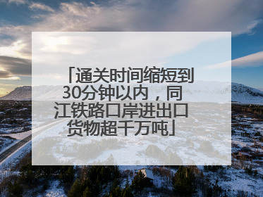 通关时间缩短到30分钟以内，同江铁路口岸进出口货物超千万吨