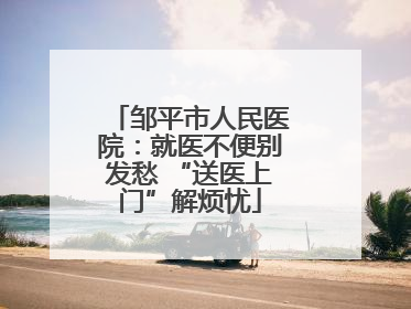 邹平市人民医院：就医不便别发愁 “送医上门”解烦忧