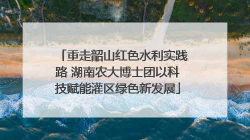 重走韶山红色水利实践路 湖南农大博士团以科技赋能灌区绿色新发展