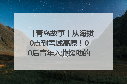 青岛故事丨从海拔0点到雪域高原！00后青年入藏援助的400多个日夜