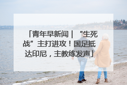 青年早新闻｜“生死战”主打进攻！国足抵达印尼，主教练发声
