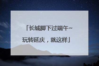长城脚下过端午~玩转延庆，就这样