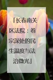 长春南关区法院：卷宗深处的民生温度与法治微光