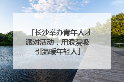 长沙举办青年人才派对活动，用浪漫吸引温暖年轻人