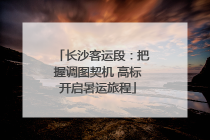 长沙客运段：把握调图契机 高标开启暑运旅程
