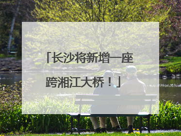 长沙将新增一座跨湘江大桥！