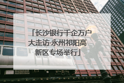 长沙银行千企万户大走访·永州祁阳高新区专场举行