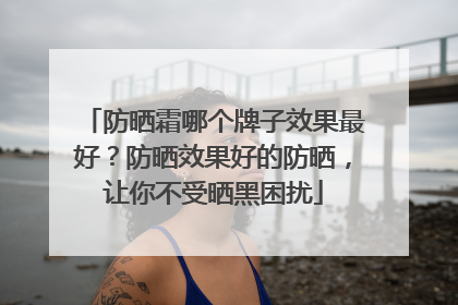 防晒霜哪个牌子效果最好？防晒效果好的防晒，让你不受晒黑困扰