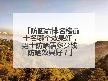 防晒霜排名榜前十名哪个效果好，男士防晒霜多少钱防晒效果好？