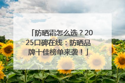 防晒霜怎么选？2025口碑在线：防晒品牌十佳榜单来袭！