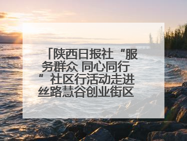 陕西日报社“服务群众 同心同行”社区行活动走进丝路慧谷创业街区将服务由“等人上门”转为“主动下沉”