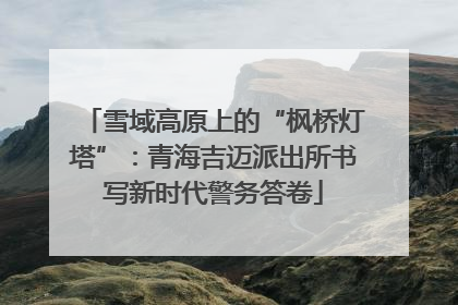 雪域高原上的“枫桥灯塔”：青海吉迈派出所书写新时代警务答卷