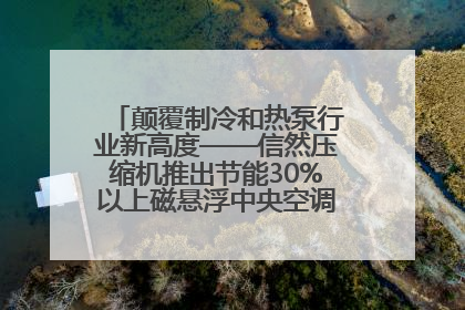 颠覆制冷和热泵行业新高度——信然压缩机推出节能30%以上磁悬浮中央空调和磁悬浮热泵