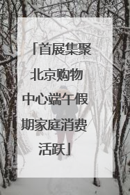 首展集聚 北京购物中心端午假期家庭消费活跃
