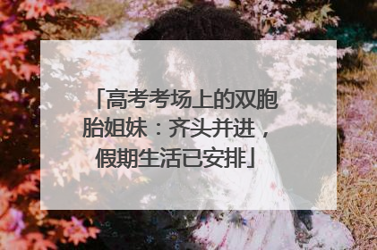 高考考场上的双胞胎姐妹：齐头并进，假期生活已安排