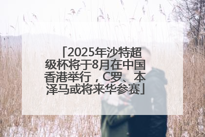 2025年沙特超级杯将于8月在中国香港举行，C罗、本泽马或将来华参赛
