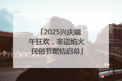 2025兴庆端午狂欢，非遗焰火民俗节燃情启幕
