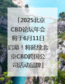2025北京CBD论坛年会将于6月11日启幕！将延续北京CBD跨国公司活动品牌
