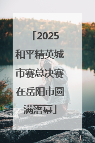 2025和平精英城市赛总决赛在岳阳市圆满落幕